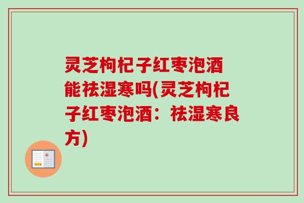 灵芝枸杞子红枣泡酒 能祛湿寒吗(灵芝枸杞子红枣泡酒：祛湿寒良方)