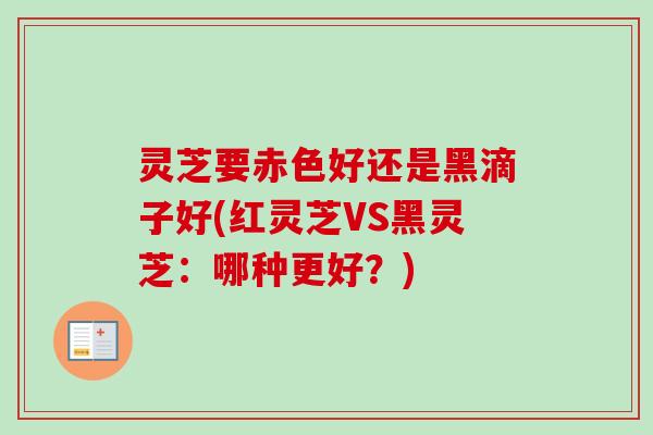 灵芝要赤色好还是黑滴子好(红灵芝VS黑灵芝：哪种更好？)