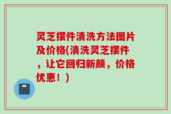 灵芝摆件清洗方法图片及价格(清洗灵芝摆件,让它回归新颜,价格优惠!) 灵芝摆件清洗方法图片及价格(清洗灵芝摆件,让它回归新颜,价格优惠!)