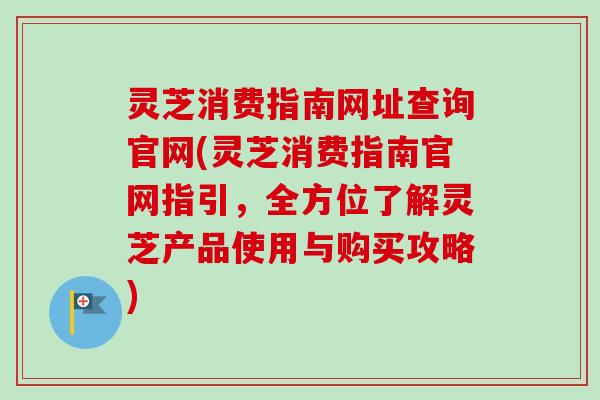 灵芝消费指南网址查询官网(灵芝消费指南官网指引,全方位了解灵芝产品使用与购买攻略) 灵芝消费指南网址查询官网(灵芝消费指南官网指引,全方位了解灵芝产品使用与购买攻略)