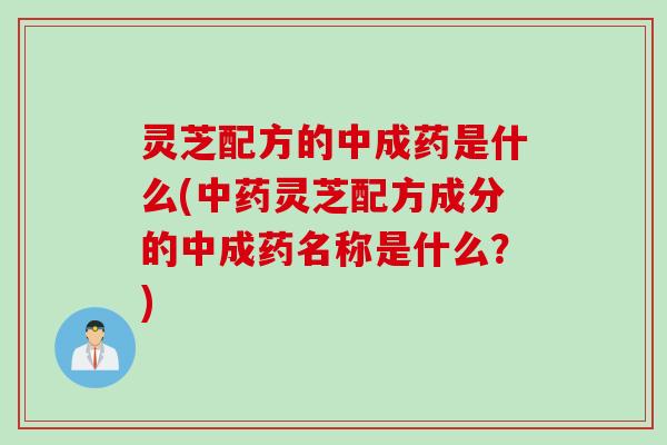 灵芝配方的中成药是什么(中药灵芝配方成分的中成药名称是什么？)