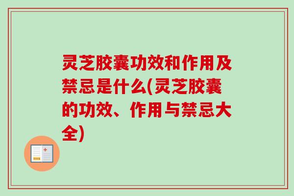 灵芝胶囊功效和作用及禁忌是什么(灵芝胶囊的功效、作用与禁忌大全) 灵芝胶囊功效和作用及禁忌是什么(灵芝胶囊的功效、作用与禁忌大全)