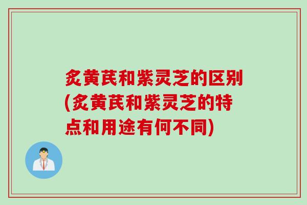 炙黄芪和紫灵芝的区别(炙黄芪和紫灵芝的特点和用途有何不同) 炙黄芪和紫灵芝的区别(炙黄芪和紫灵芝的特点和用途有何不同)
