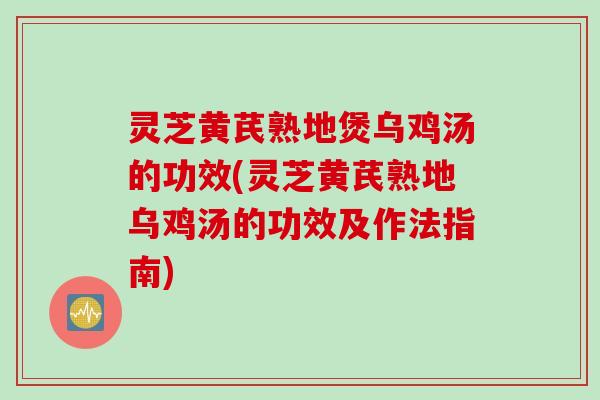 灵芝黄芪熟地煲乌鸡汤的功效(灵芝黄芪熟地乌鸡汤的功效及作法指南)
