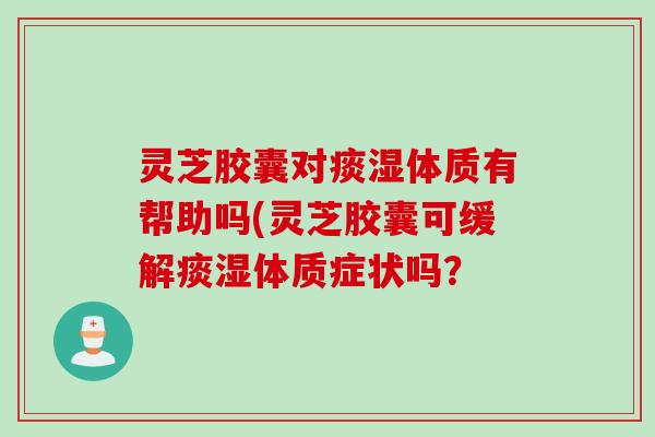 灵芝胶囊对痰湿体质有帮助吗(灵芝胶囊可缓解痰湿体质症状吗? 灵芝胶囊对痰湿体质有帮助吗(灵芝胶囊可缓解痰湿体质症状吗?