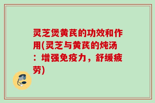 灵芝煲黄芪的功效和作用(灵芝与黄芪的炖汤:增强免疫力,舒缓疲劳) 灵芝煲黄芪的功效和作用(灵芝与黄芪的炖汤:增强免疫力,舒缓疲劳)