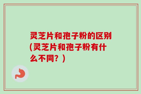 灵芝片和孢子粉的区别(灵芝片和孢子粉有什么不同？)