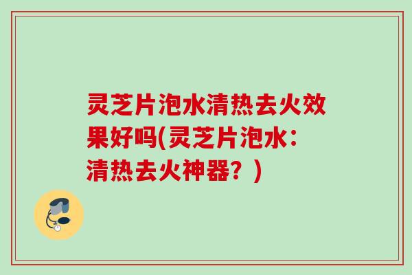 灵芝片泡水清热去火效果好吗(灵芝片泡水：清热去火神器？)