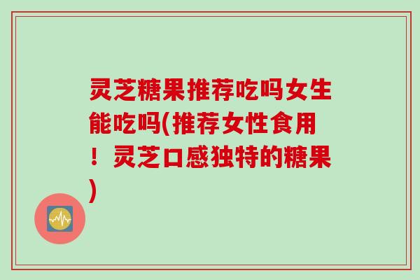 灵芝糖果推荐吃吗女生能吃吗(推荐女性食用！灵芝口感独特的糖果)