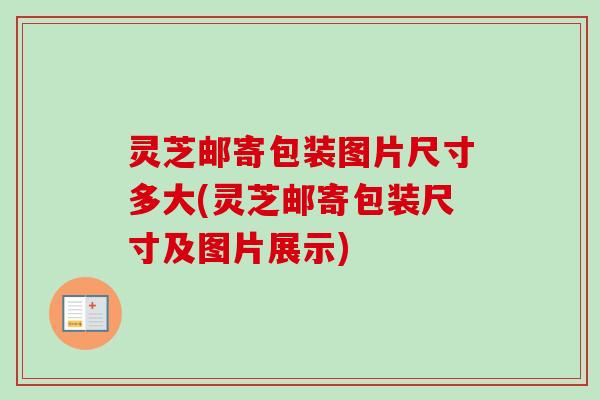 灵芝邮寄包装图片尺寸多大(灵芝邮寄包装尺寸及图片展示) 灵芝邮寄包装图片尺寸多大(灵芝邮寄包装尺寸及图片展示)