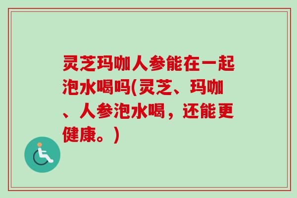 灵芝玛咖人参能在一起泡水喝吗(灵芝、玛咖、人参泡水喝，还能更健康。)