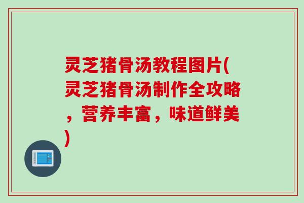 灵芝猪骨汤教程图片(灵芝猪骨汤制作全攻略，营养丰富，味道鲜美)
