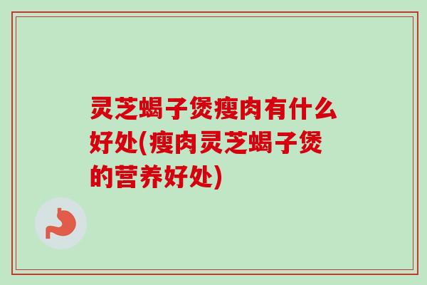 灵芝蝎子煲瘦肉有什么好处(瘦肉灵芝蝎子煲的营养好处) 灵芝蝎子煲瘦肉有什么好处(瘦肉灵芝蝎子煲的营养好处)