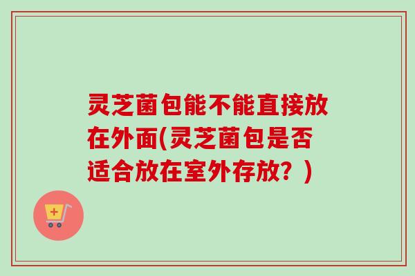灵芝菌包能不能直接放在外面(灵芝菌包是否适合放在室外存放？)