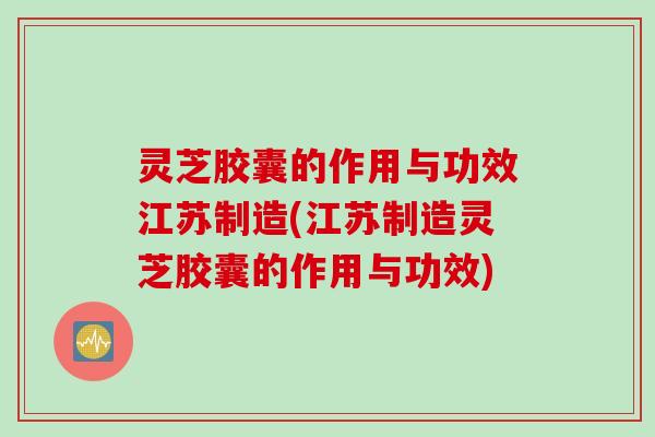灵芝胶囊的作用与功效江苏制造(江苏制造灵芝胶囊的作用与功效)