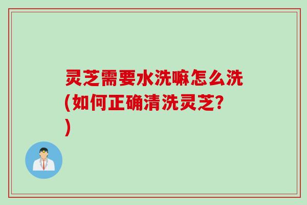 灵芝需要水洗嘛怎么洗(如何正确清洗灵芝？)