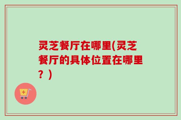 灵芝餐厅在哪里(灵芝餐厅的具体位置在哪里？)