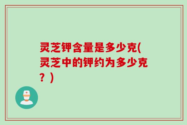 灵芝钾含量是多少克(灵芝中的钾约为多少克？)