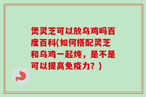 煲灵芝可以放乌鸡吗百度百科(如何搭配灵芝和乌鸡一起炖，是不是可以提高免疫力？)