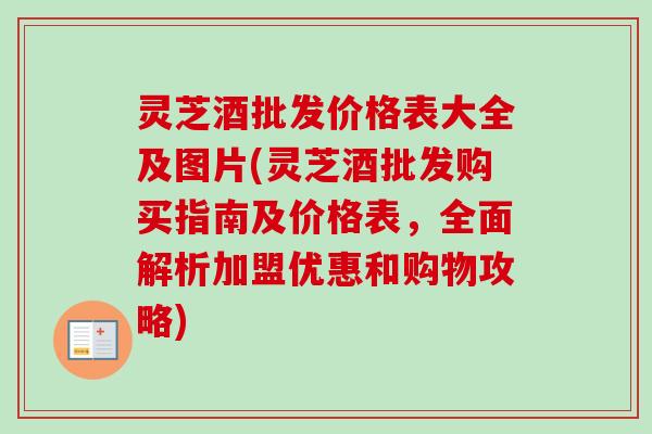 灵芝酒批发价格表大全及图片(灵芝酒批发购买指南及价格表,全面解析加盟优惠和购物攻略) 灵芝酒批发价格表大全及图片(灵芝酒批发购买指南及价格表,全面解析加盟优惠和购物攻略)