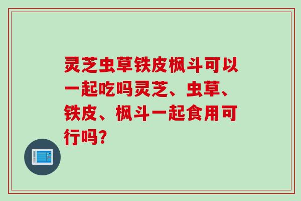 灵芝虫草铁皮枫斗可以一起吃吗灵芝、虫草、铁皮、枫斗一起食用可行吗？