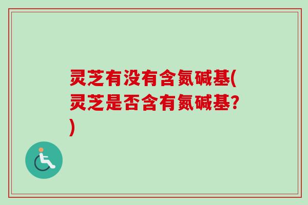 灵芝有没有含氮碱基(灵芝是否含有氮碱基？)