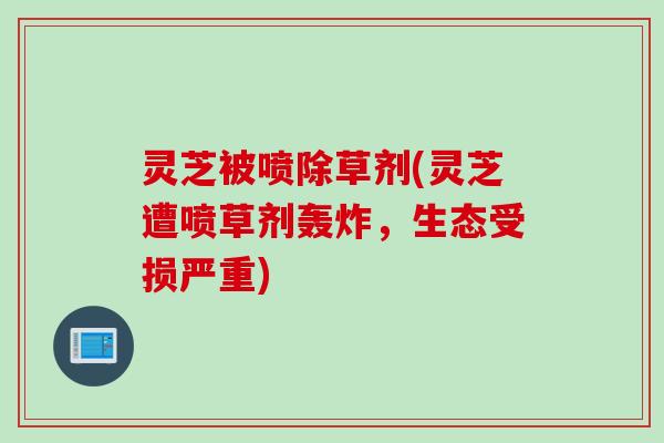 灵芝被喷除草剂(灵芝遭喷草剂轰炸，生态受损严重)