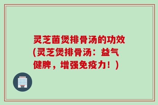 灵芝菌煲排骨汤的功效(灵芝煲排骨汤：益气健脾，增强免疫力！)