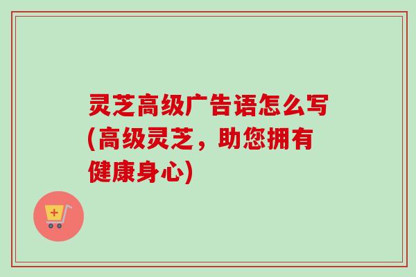 灵芝高级广告语怎么写(高级灵芝,助您拥有健康身心) 灵芝高级广告语怎么写(高级灵芝,助您拥有健康身心)