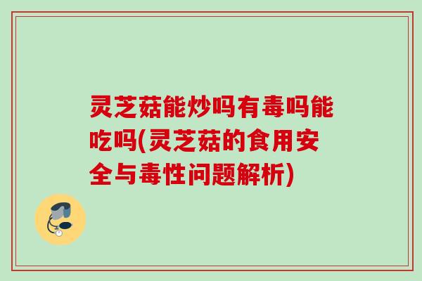 灵芝菇能炒吗有毒吗能吃吗(灵芝菇的食用安全与毒性问题解析)