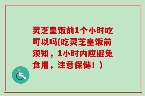 灵芝皇饭前1个小时吃可以吗(吃灵芝皇饭前须知，1小时内应避免食用，注意保健！)