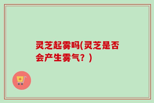 灵芝起雾吗(灵芝是否会产生雾气？)