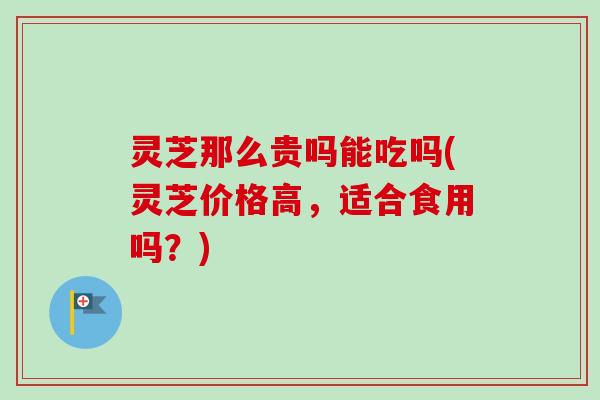 灵芝那么贵吗能吃吗(灵芝价格高，适合食用吗？)
