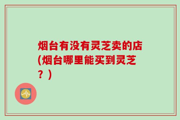 烟台有没有灵芝卖的店(烟台哪里能买到灵芝？)