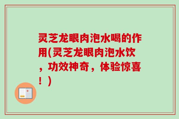 灵芝龙眼肉泡水喝的作用(灵芝龙眼肉泡水饮，功效神奇，体验惊喜！)