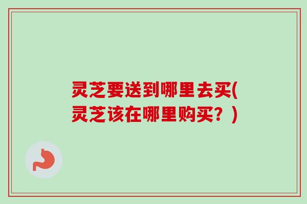 灵芝要送到哪里去买(灵芝该在哪里购买？)
