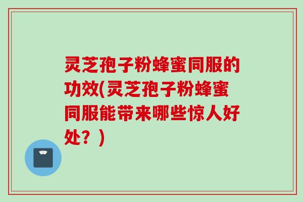 灵芝孢子粉蜂蜜同服的功效(灵芝孢子粉蜂蜜同服能带来哪些惊人好处？)