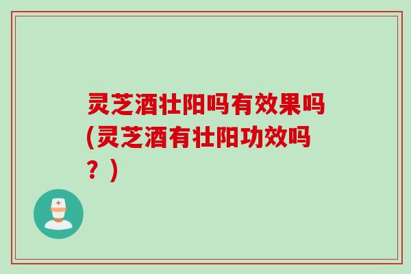 灵芝酒壮阳吗有效果吗(灵芝酒有壮阳功效吗？)