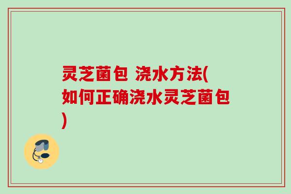 灵芝菌包 浇水方法(如何正确浇水灵芝菌包)