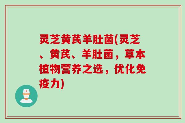 灵芝黄芪羊肚菌(灵芝、黄芪、羊肚菌，草本植物营养之选，优化免疫力)