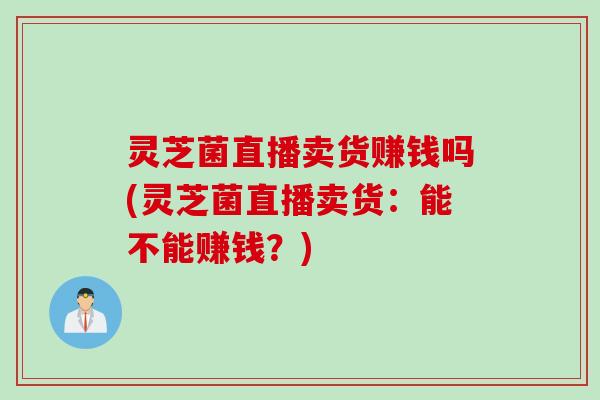 灵芝菌直播卖货赚钱吗(灵芝菌直播卖货：能不能赚钱？)