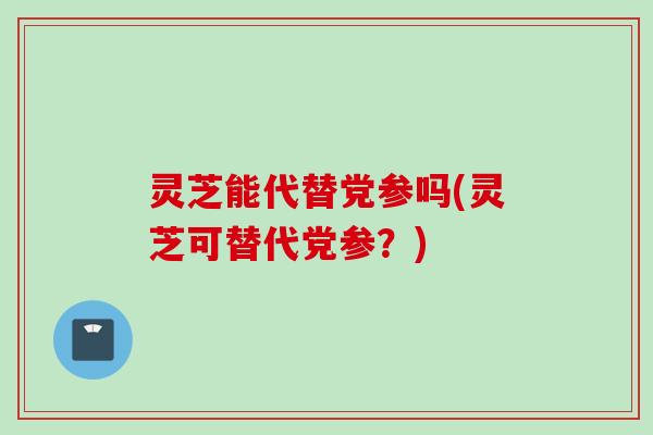 灵芝能代替党参吗(灵芝可替代党参？)