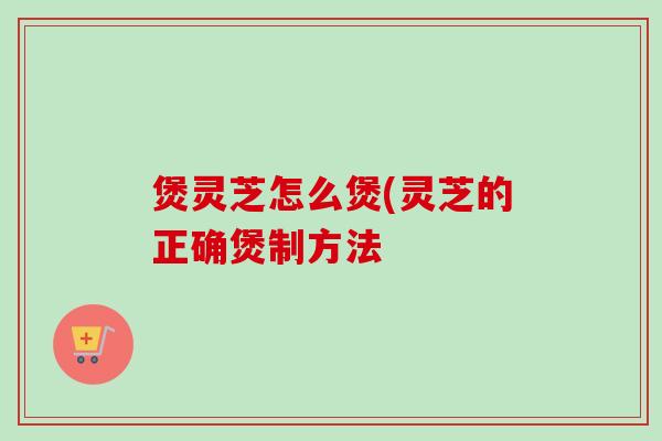 煲灵芝怎么煲(灵芝的正确煲制方法