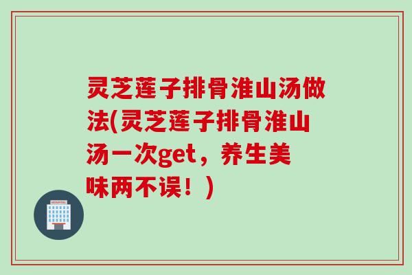 灵芝莲子排骨淮山汤做法(灵芝莲子排骨淮山汤一次get,养生美味两不误!) 灵芝莲子排骨淮山汤做法(灵芝莲子排骨淮山汤一次get,养生美味两不误!)