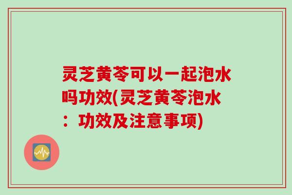 灵芝黄苓可以一起泡水吗功效(灵芝黄苓泡水：功效及注意事项)