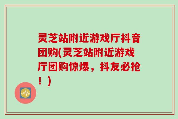 灵芝站附近游戏厅抖音团购(灵芝站附近游戏厅团购惊爆，抖友必抢！)