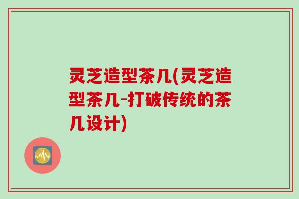 灵芝造型茶几(灵芝造型茶几-打破传统的茶几设计)