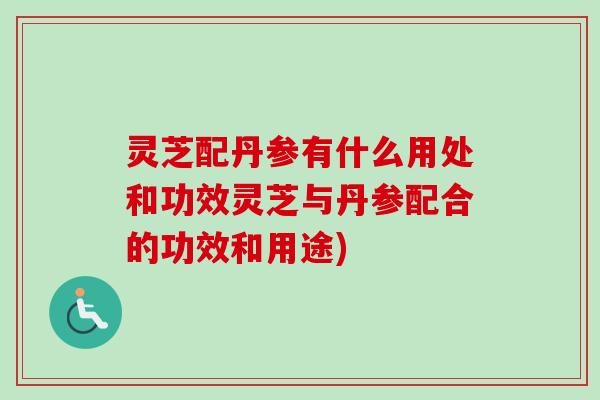 灵芝配丹参有什么用处和功效灵芝与丹参配合的功效和用途)