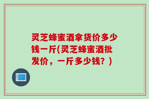 灵芝蜂蜜酒拿货价多少钱一斤(灵芝蜂蜜酒批发价，一斤多少钱？)