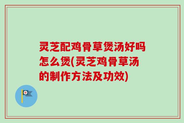 灵芝配鸡骨草煲汤好吗怎么煲(灵芝鸡骨草汤的制作方法及功效)